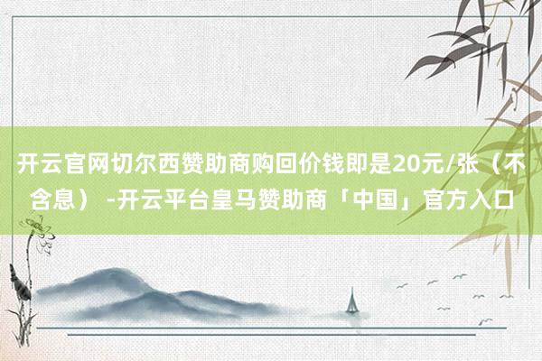 开云官网切尔西赞助商购回价钱即是20元/张（不含息） -开云平台皇马赞助商「中国」官方入口