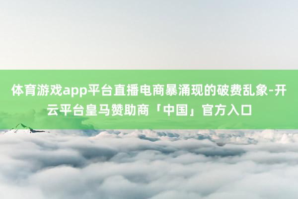 体育游戏app平台直播电商暴涌现的破费乱象-开云平台皇马赞助商「中国」官方入口