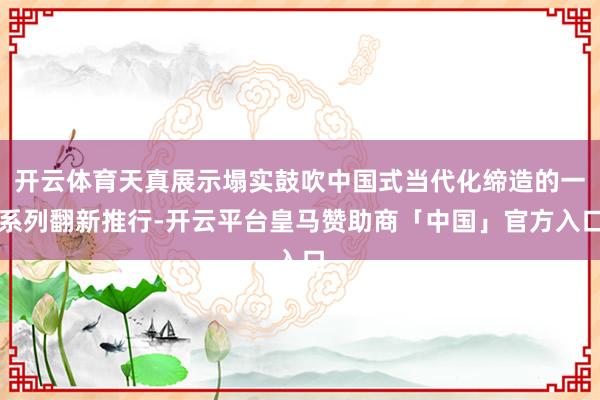 开云体育天真展示塌实鼓吹中国式当代化缔造的一系列翻新推行-开云平台皇马赞助商「中国」官方入口