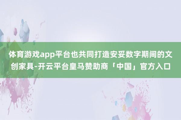 体育游戏app平台也共同打造安妥数字期间的文创家具-开云平台皇马赞助商「中国」官方入口