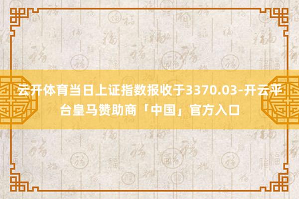 云开体育当日上证指数报收于3370.03-开云平台皇马赞助商「中国」官方入口