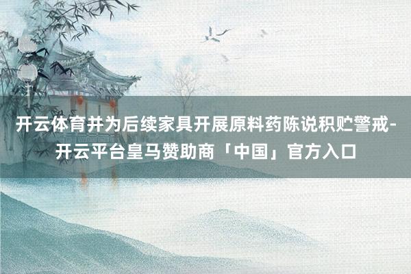 开云体育并为后续家具开展原料药陈说积贮警戒-开云平台皇马赞助商「中国」官方入口