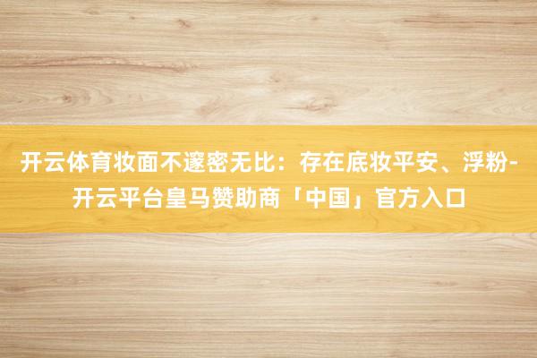 开云体育妆面不邃密无比：存在底妆平安、浮粉-开云平台皇马赞助商「中国」官方入口