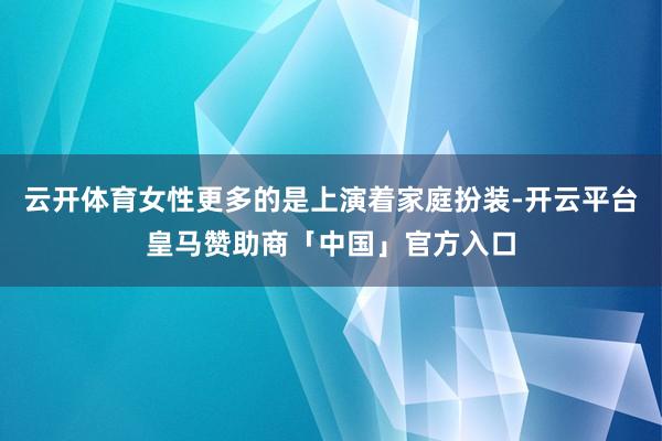 云开体育女性更多的是上演着家庭扮装-开云平台皇马赞助商「中国」官方入口