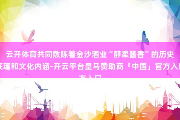云开体育共同敷陈着金沙酒业“醇柔酱香”的历史底蕴和文化内涵-开云平台皇马赞助商「中国」官方入口