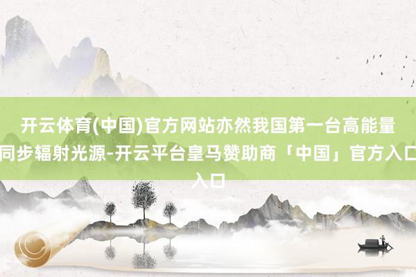 开云体育(中国)官方网站亦然我国第一台高能量同步辐射光源-开云平台皇马赞助商「中国」官方入口
