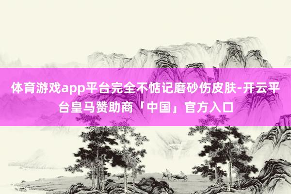 体育游戏app平台完全不惦记磨砂伤皮肤-开云平台皇马赞助商「中国」官方入口