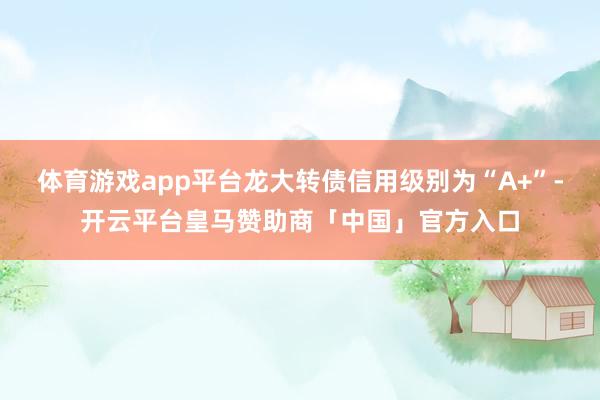 体育游戏app平台龙大转债信用级别为“A+”-开云平台皇马赞助商「中国」官方入口