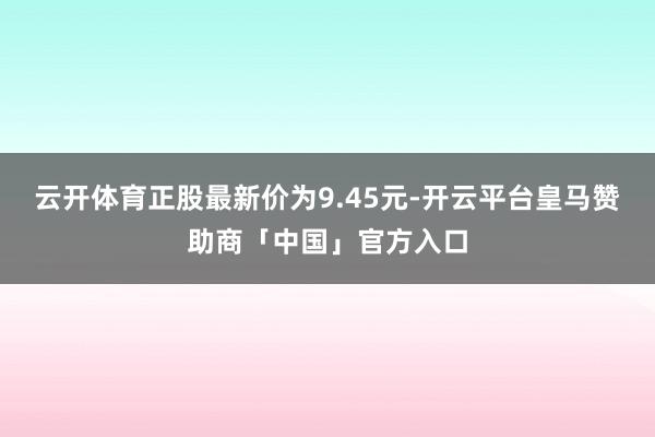 云开体育正股最新价为9.45元-开云平台皇马赞助商「中国」官方入口