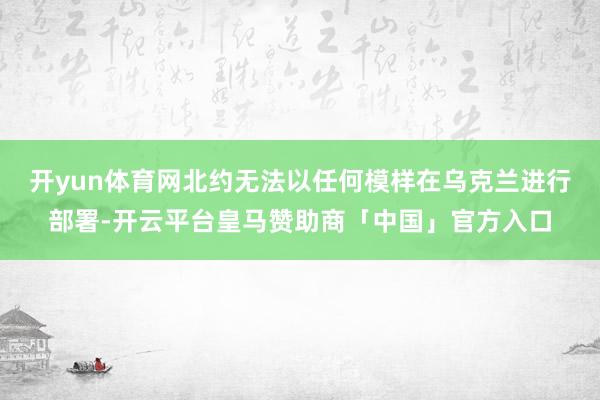 开yun体育网北约无法以任何模样在乌克兰进行部署-开云平台皇马赞助商「中国」官方入口