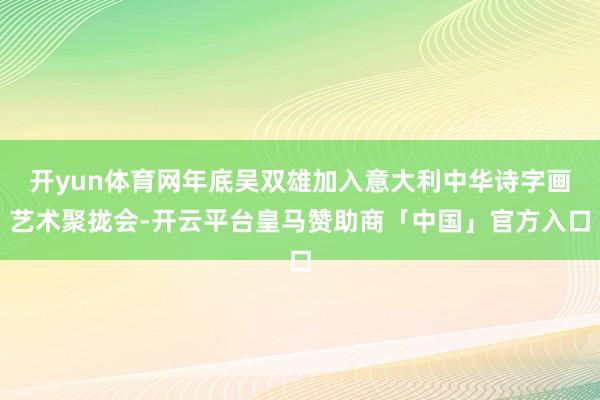 开yun体育网年底吴双雄加入意大利中华诗字画艺术聚拢会-开云平台皇马赞助商「中国」官方入口