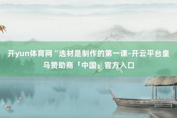 开yun体育网“选材是制作的第一课-开云平台皇马赞助商「中国」官方入口