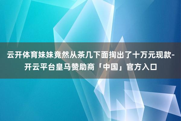 云开体育妹妹竟然从茶几下面掏出了十万元现款-开云平台皇马赞助商「中国」官方入口