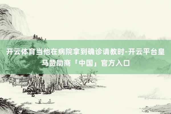 开云体育当他在病院拿到确诊请教时-开云平台皇马赞助商「中国」官方入口