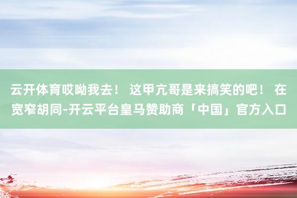 云开体育哎呦我去！ 这甲亢哥是来搞笑的吧！ 在宽窄胡同-开云平台皇马赞助商「中国」官方入口