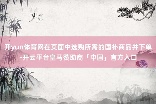 开yun体育网在页面中选购所需的国补商品并下单-开云平台皇马赞助商「中国」官方入口