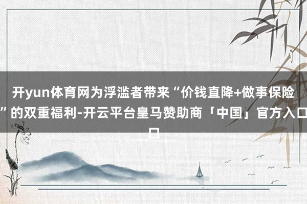 开yun体育网为浮滥者带来“价钱直降+做事保险”的双重福利-开云平台皇马赞助商「中国」官方入口