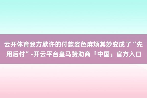 云开体育我方默许的付款姿色麻烦其妙变成了“先用后付”-开云平台皇马赞助商「中国」官方入口