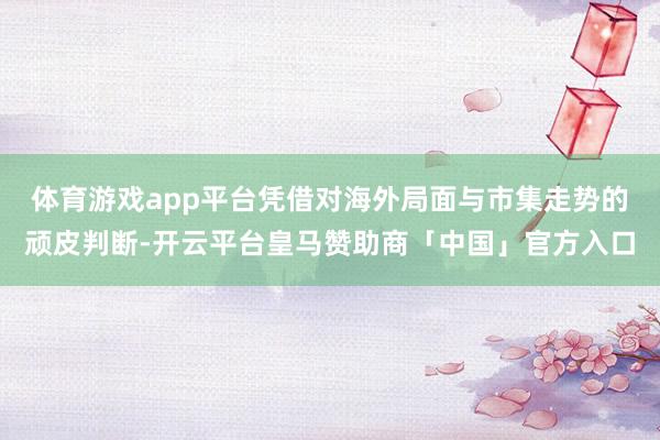 体育游戏app平台凭借对海外局面与市集走势的顽皮判断-开云平台皇马赞助商「中国」官方入口
