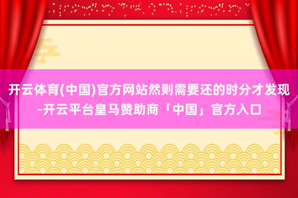 开云体育(中国)官方网站然则需要还的时分才发现-开云平台皇马赞助商「中国」官方入口