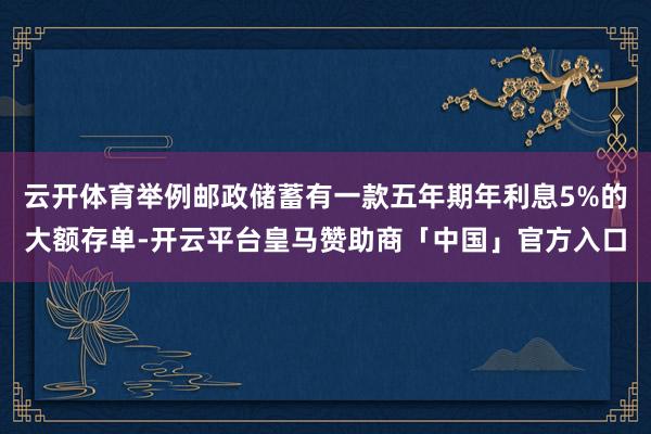 云开体育举例邮政储蓄有一款五年期年利息5%的大额存单-开云平台皇马赞助商「中国」官方入口