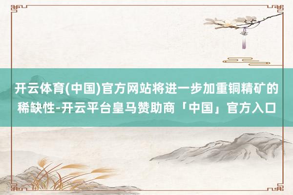 开云体育(中国)官方网站将进一步加重铜精矿的稀缺性-开云平台皇马赞助商「中国」官方入口