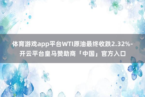 体育游戏app平台WTI原油最终收跌2.32%-开云平台皇马赞助商「中国」官方入口