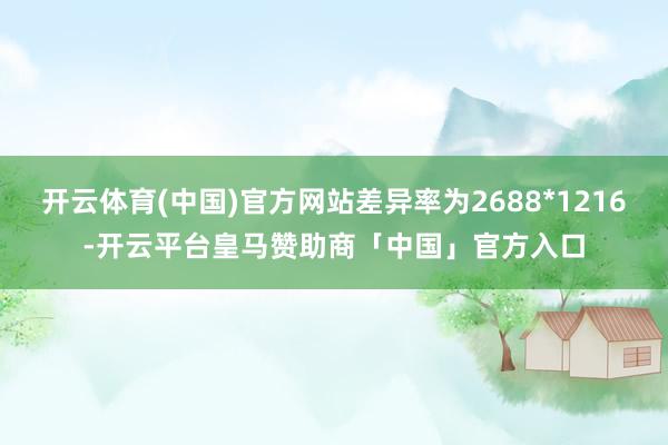 开云体育(中国)官方网站差异率为2688*1216-开云平台皇马赞助商「中国」官方入口