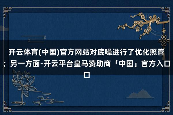 开云体育(中国)官方网站对底噪进行了优化照管；另一方面-开云平台皇马赞助商「中国」官方入口