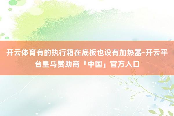 开云体育有的执行箱在底板也设有加热器-开云平台皇马赞助商「中国」官方入口