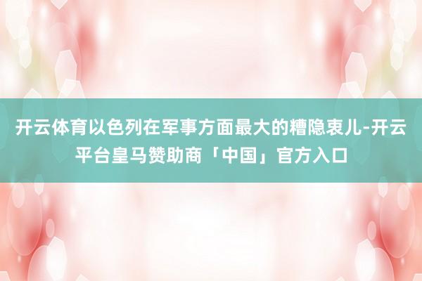 开云体育以色列在军事方面最大的糟隐衷儿-开云平台皇马赞助商「中国」官方入口