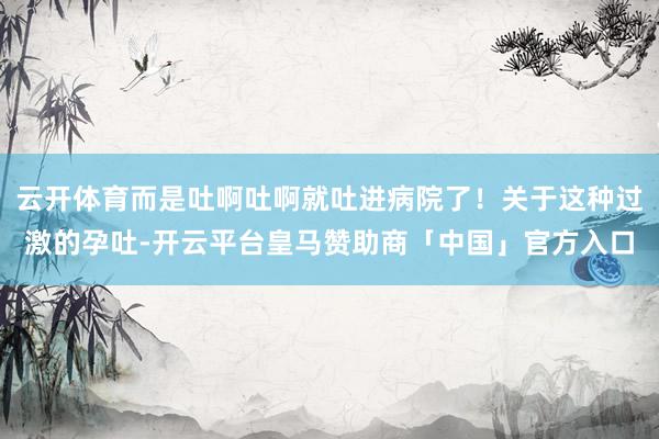 云开体育而是吐啊吐啊就吐进病院了！关于这种过激的孕吐-开云平台皇马赞助商「中国」官方入口