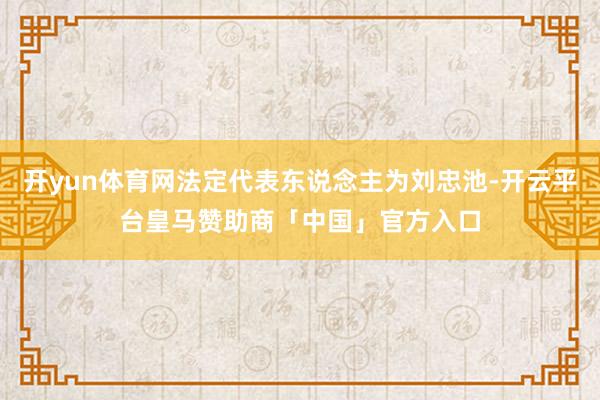 开yun体育网法定代表东说念主为刘忠池-开云平台皇马赞助商「中国」官方入口