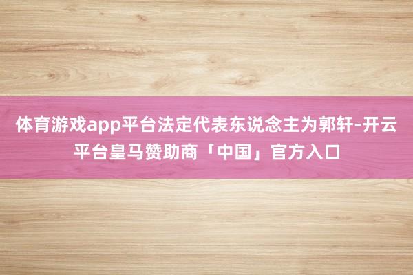 体育游戏app平台法定代表东说念主为郭轩-开云平台皇马赞助商「中国」官方入口
