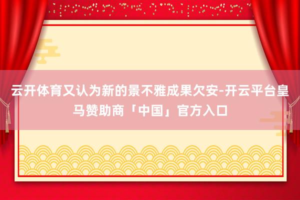 云开体育又认为新的景不雅成果欠安-开云平台皇马赞助商「中国」官方入口