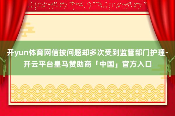 开yun体育网信披问题却多次受到监管部门护理-开云平台皇马赞助商「中国」官方入口