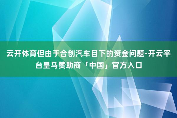 云开体育但由于合创汽车目下的资金问题-开云平台皇马赞助商「中国」官方入口