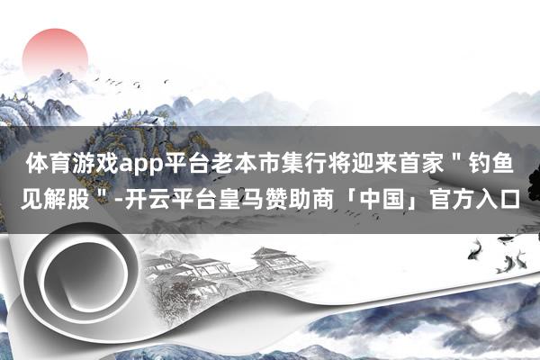 体育游戏app平台老本市集行将迎来首家＂钓鱼见解股＂-开云平台皇马赞助商「中国」官方入口