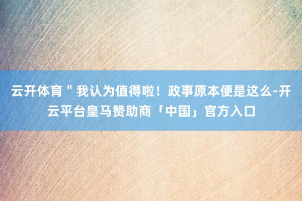 云开体育＂我认为值得啦！政事原本便是这么-开云平台皇马赞助商「中国」官方入口