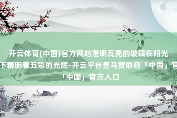 开云体育(中国)官方网站澄明瓦亮的玻璃在阳光的映照下精明着五彩的光辉-开云平台皇马赞助商「中国」官方入口