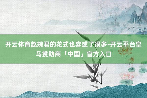 开云体育赵婉君的花式也容或了很多-开云平台皇马赞助商「中国」官方入口