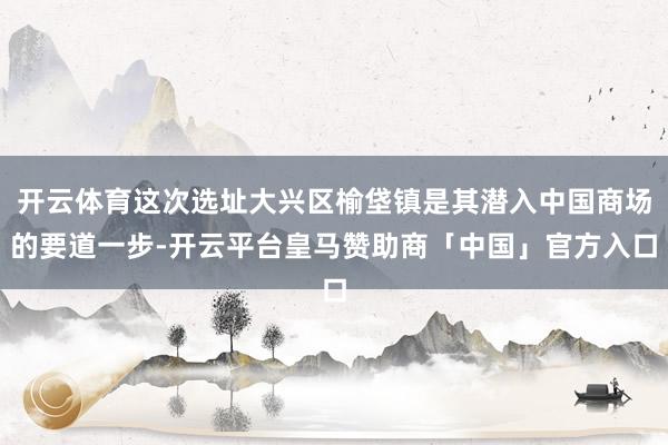 开云体育这次选址大兴区榆垡镇是其潜入中国商场的要道一步-开云平台皇马赞助商「中国」官方入口