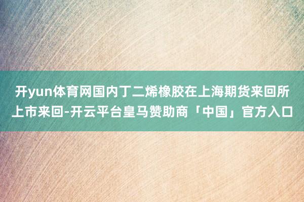 开yun体育网国内丁二烯橡胶在上海期货来回所上市来回-开云平台皇马赞助商「中国」官方入口