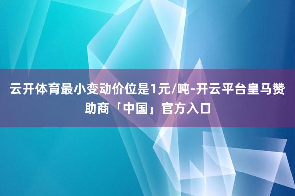 云开体育最小变动价位是1元/吨-开云平台皇马赞助商「中国」官方入口