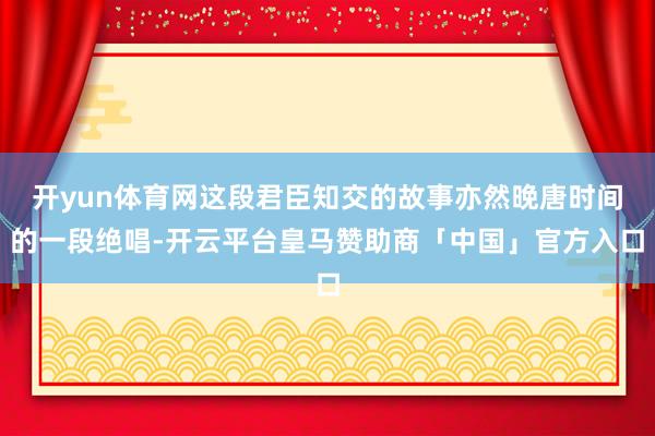 开yun体育网这段君臣知交的故事亦然晚唐时间的一段绝唱-开云平台皇马赞助商「中国」官方入口