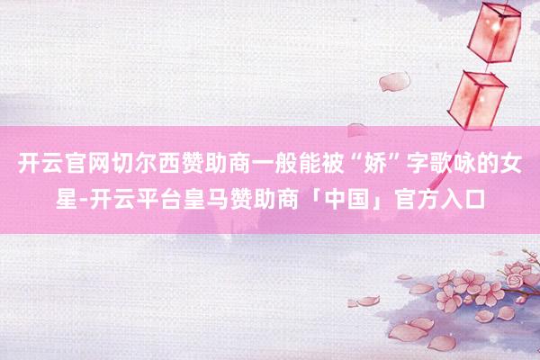 开云官网切尔西赞助商一般能被“娇”字歌咏的女星-开云平台皇马赞助商「中国」官方入口
