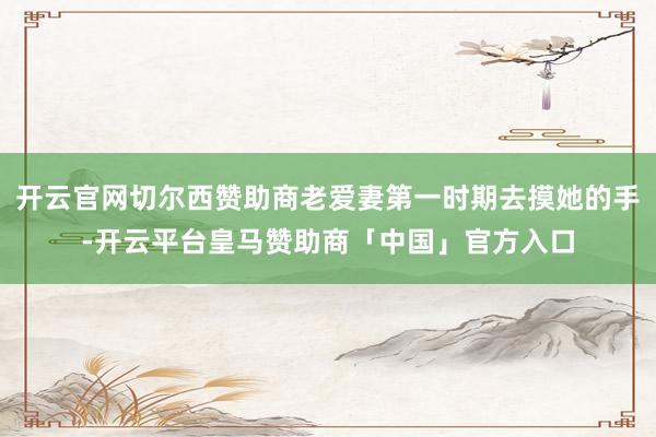 开云官网切尔西赞助商老爱妻第一时期去摸她的手-开云平台皇马赞助商「中国」官方入口