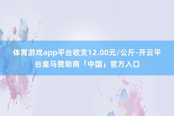 体育游戏app平台收支12.00元/公斤-开云平台皇马赞助商「中国」官方入口