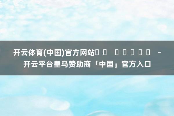 开云体育(中国)官方网站		  					  -开云平台皇马赞助商「中国」官方入口