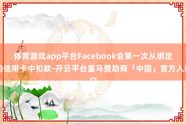体育游戏app平台Facebook会第一次从绑定的信用卡中扣款-开云平台皇马赞助商「中国」官方入口